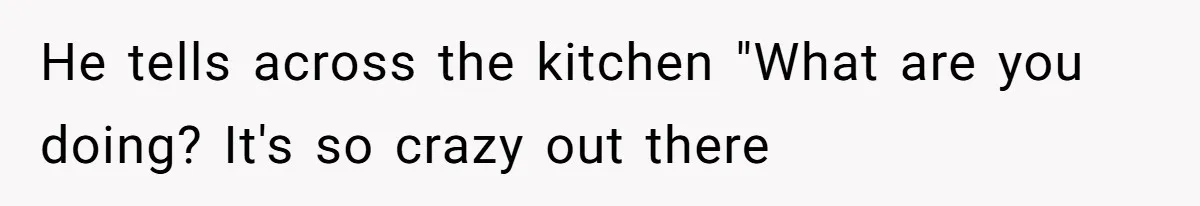 He tells across the kitchen "What are you doing? It's so crazy out there