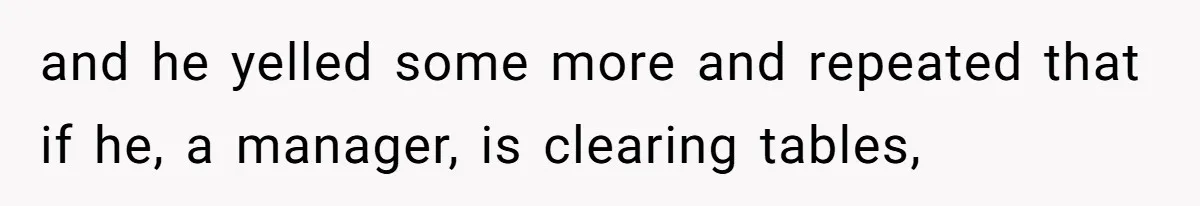 and he yelled some more and repeated that if he, a manager, is clearing tables,
