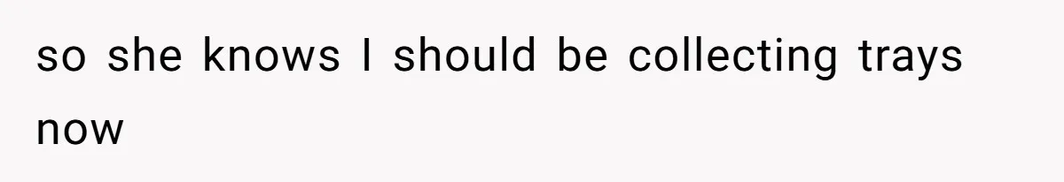 so she knows I should be collecting trays now