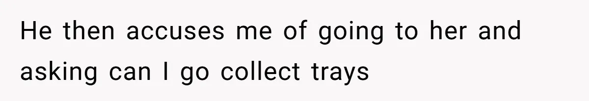 He then accuses me of going to her and asking can I go collect trays