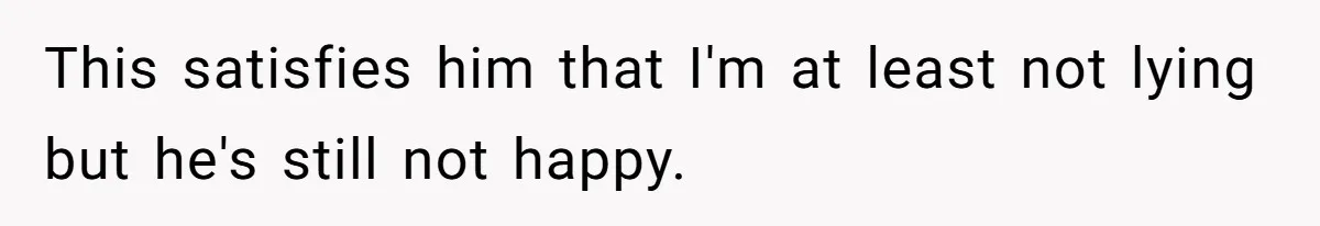 This satisfies him that I'm at least not lying but he's still not happy.