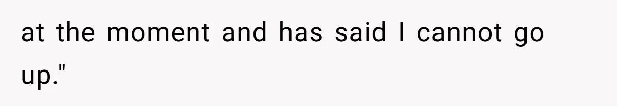 at the moment and has said I cannot go up."
