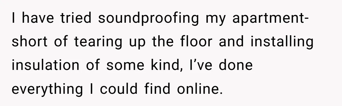 Doctor Files Noise Complaint Against New Mom Neighbor After Losing Sleep And Nearly Risking Her Career I have tried soundproofing my apartment- short of tearing up the floor and installing insulation of some kind, I’ve done everything I could find online.