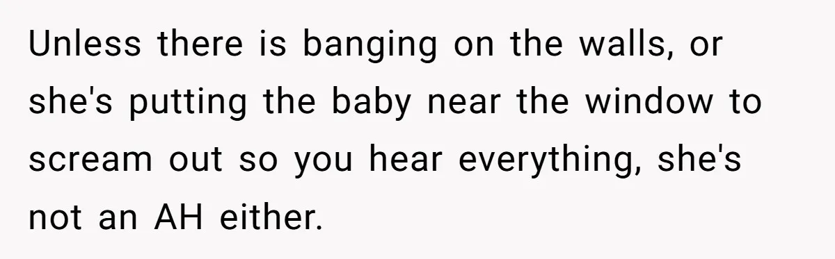 Doctor Files Noise Complaint Against New Mom Neighbor After Losing Sleep And Nearly Risking Her Career Unless there is banging on the walls, or she's putting the baby near the window to scream out so you hear everything, she's not an AH either.