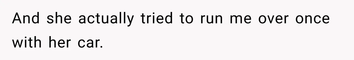 And she actually tried to run me over once with her car.