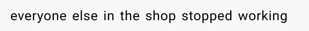 everyone else in the shop stopped working