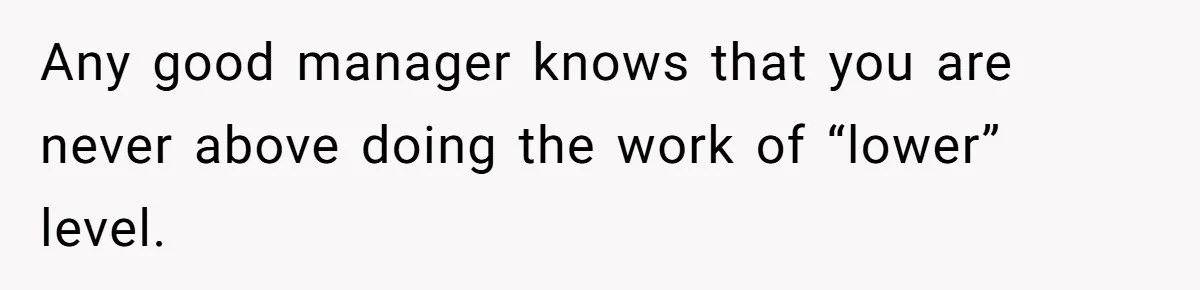 Any good manager knows that you are never above doing the work of “lower” level.
