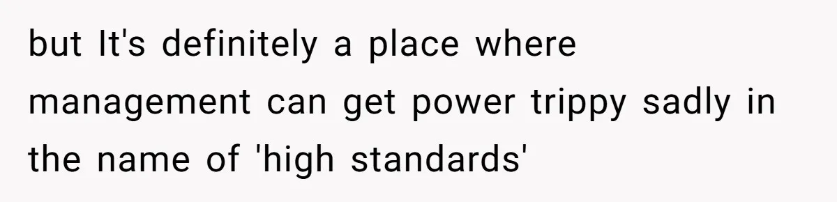 but It's definitely a place where management can get power trippy sadly in the name of 'high standards'