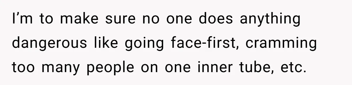 I’m to make sure no one does anything dangerous like going face-first, cramming too many people on one inner tube, etc.