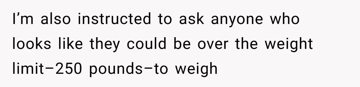 I’m also instructed to ask anyone who looks like they could be over the weight limit–250 pounds–to weigh