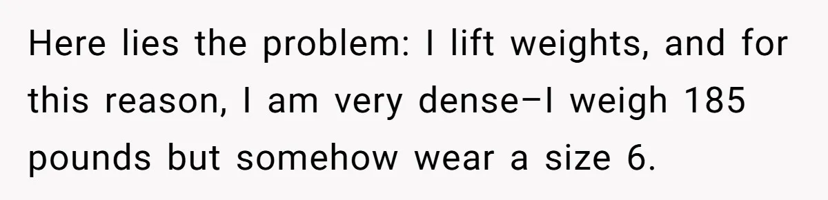 Here lies the problem: I lift weights, and for this reason, I am very dense–I weigh 185 pounds but somehow wear a size 6.