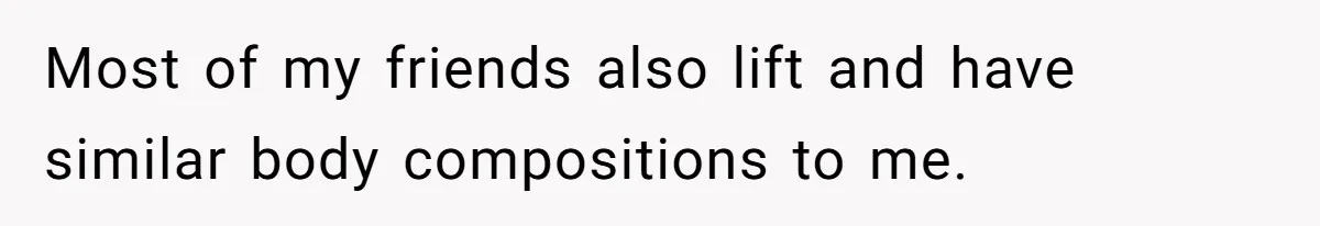 Most of my friends also lift and have similar body compositions to me.