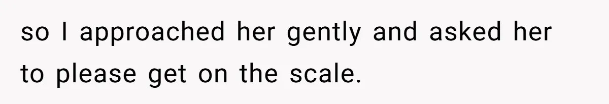 so I approached her gently and asked her to please get on the scale.