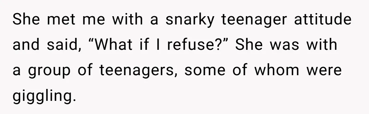 She met me with a snarky teenager attitude and said, “What if I refuse?” She was with a group of teenagers, some of whom were giggling.