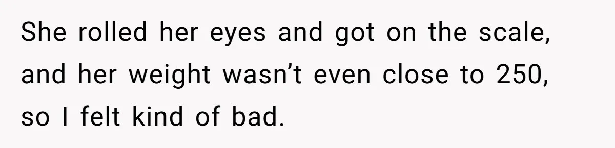 She rolled her eyes and got on the scale, and her weight wasn’t even close to 250, so I felt kind of bad.
