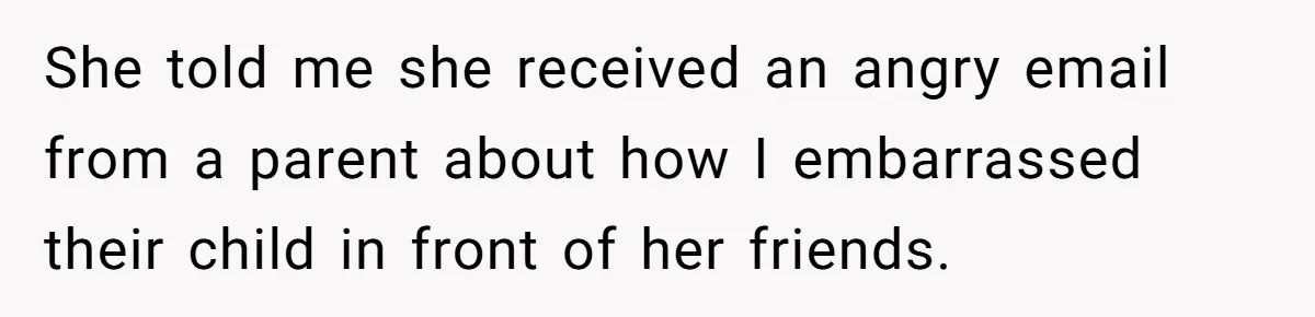 She told me she received an angry email from a parent about how I embarrassed their child in front of her friends.