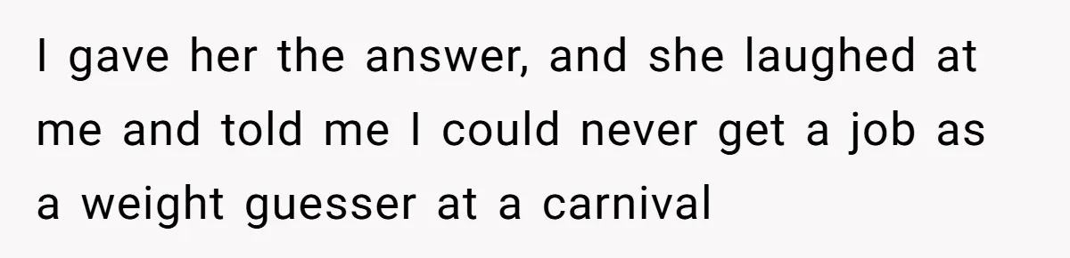 I gave her the answer, and she laughed at me and told me I could never get a job as a weight guesser at a carnival