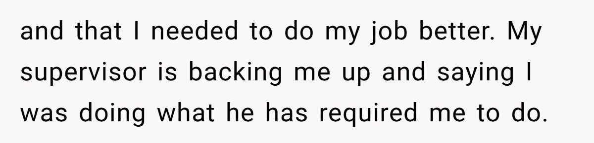 and that I needed to do my job better. My supervisor is backing me up and saying I was doing what he has required me to do.