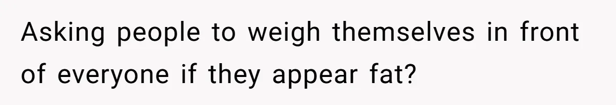 Asking people to weigh themselves in front of everyone if they appear fat?