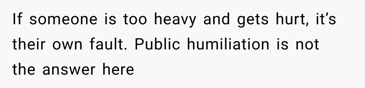 If someone is too heavy and gets hurt, it’s their own fault. Public humiliation is not the answer here