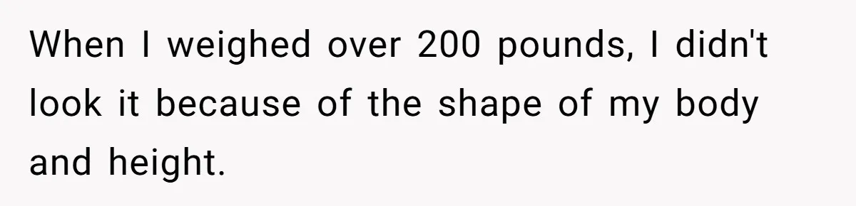 When I weighed over 200 pounds, I didn't look it because of the shape of my body and height.