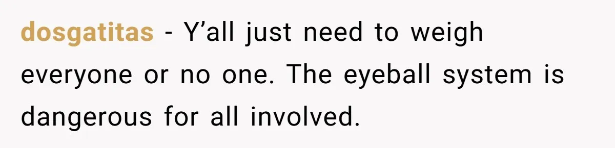 dosgatitas − Y’all just need to weigh everyone or no one. The eyeball system is dangerous for all involved.