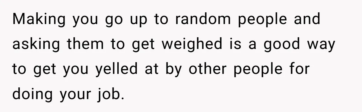 Making you go up to random people and asking them to get weighed is a good way to get you yelled at by other people for doing your job.