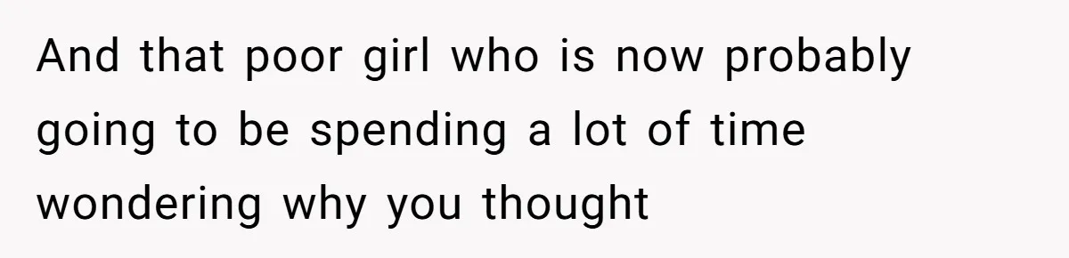 And that poor girl who is now probably going to be spending a lot of time wondering why you thought