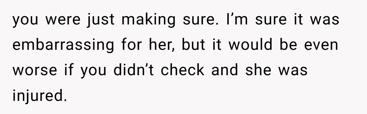 you were just making sure. I’m sure it was embarrassing for her, but it would be even worse if you didn’t check and she was injured.