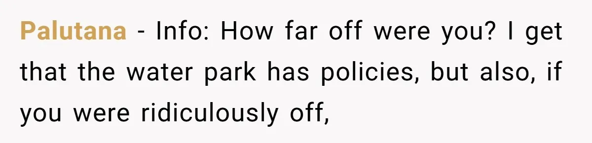 Palutana − Info: How far off were you? I get that the water park has policies, but also, if you were ridiculously off,