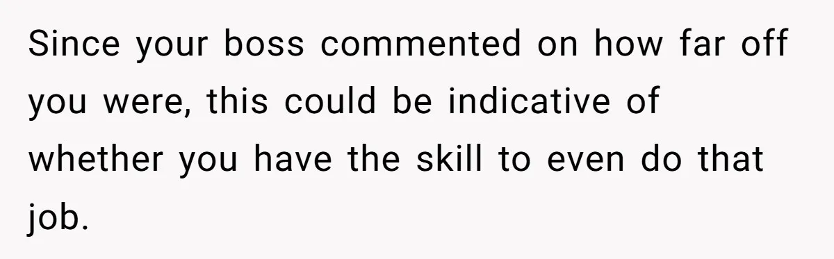 Since your boss commented on how far off you were, this could be indicative of whether you have the skill to even do that job.