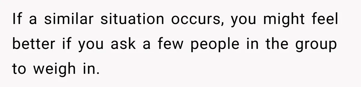 If a similar situation occurs, you might feel better if you ask a few people in the group to weigh in.