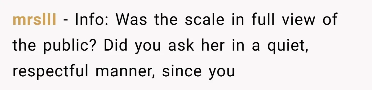 mrslII − Info: Was the scale in full view of the public? Did you ask her in a quiet, respectful manner, since you