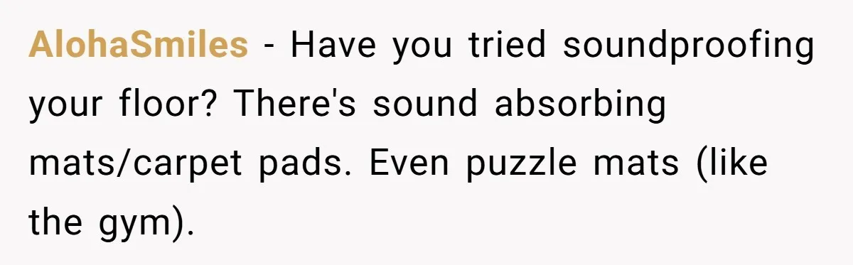 Doctor Files Noise Complaint Against New Mom Neighbor After Losing Sleep And Nearly Risking Her Career AlohaSmiles − Have you tried soundproofing your floor? There's sound absorbing mats/carpet pads. Even puzzle mats (like the gym).