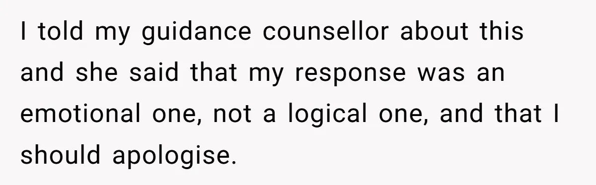 I told my guidance counsellor about this and she said that my response was an emotional one, not a logical one, and that I should apologise.