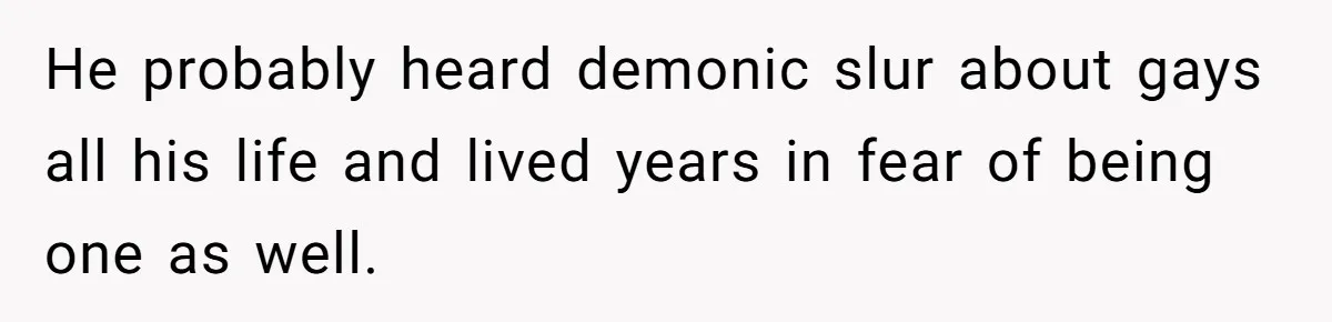He probably heard demonic slur about gays all his life and lived years in fear of being one as well.