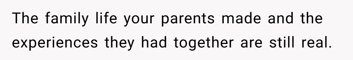 The family life your parents made and the experiences they had together are still real.