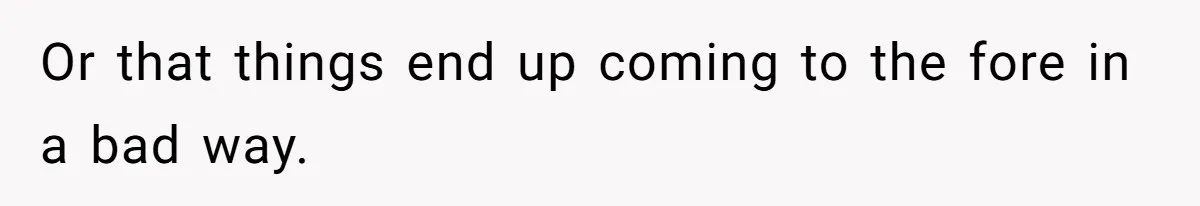 Or that things end up coming to the fore in a bad way.