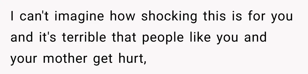 I can't imagine how shocking this is for you and it's terrible that people like you and your mother get hurt,