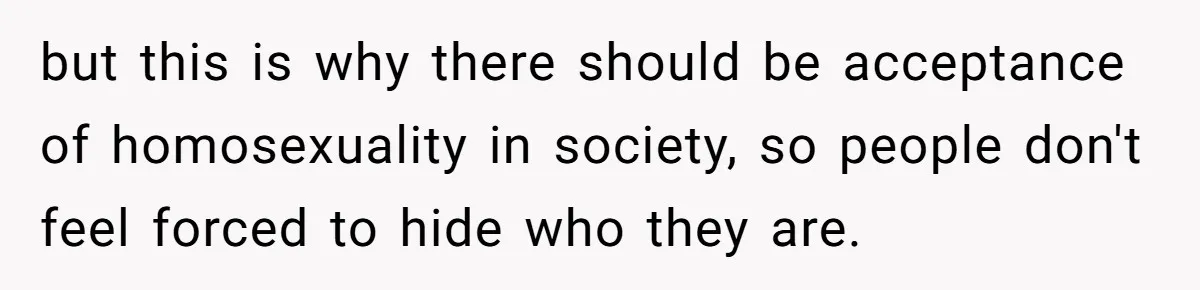 but this is why there should be acceptance of homosexuality in society, so people don't feel forced to hide who they are.