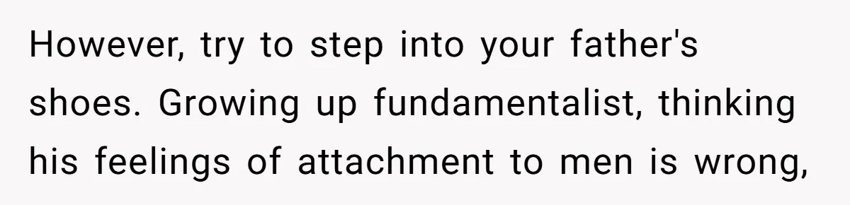 However, try to step into your father's shoes. Growing up fundamentalist, thinking his feelings of attachment to men is wrong,