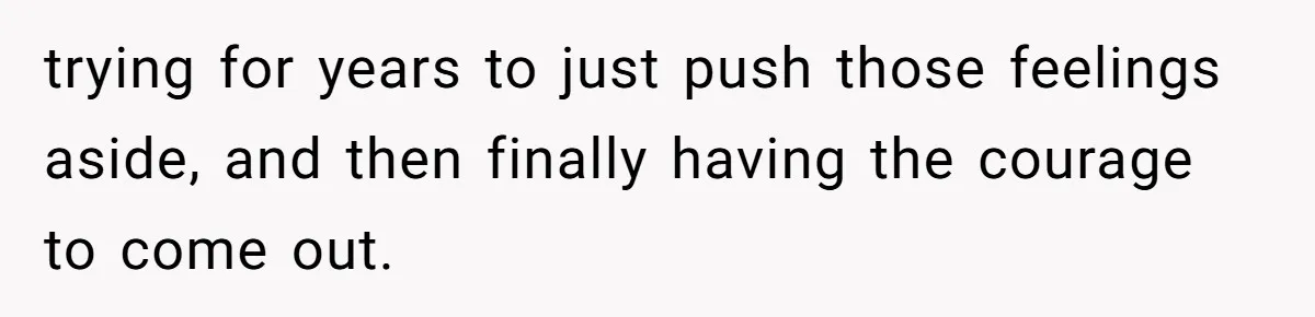 trying for years to just push those feelings aside, and then finally having the courage to come out.