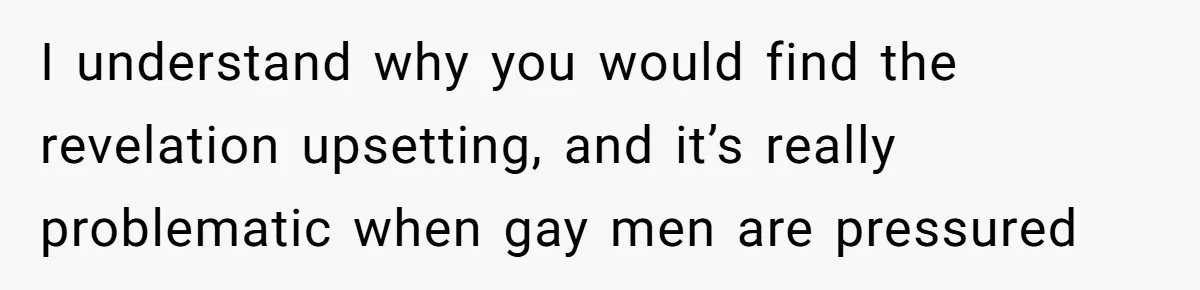 I understand why you would find the revelation upsetting, and it’s really problematic when gay men are pressured