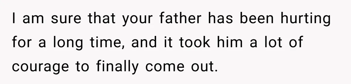 I am sure that your father has been hurting for a long time, and it took him a lot of courage to finally come out.