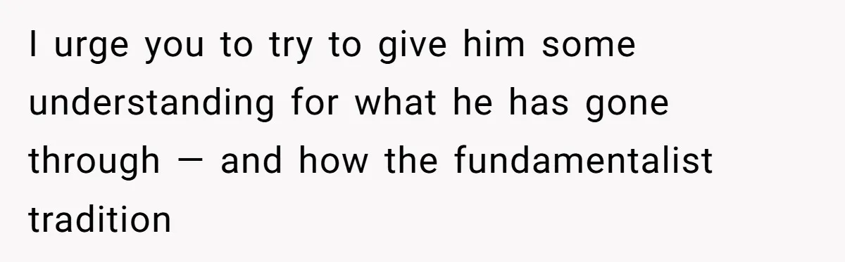 I urge you to try to give him some understanding for what he has gone through — and how the fundamentalist tradition