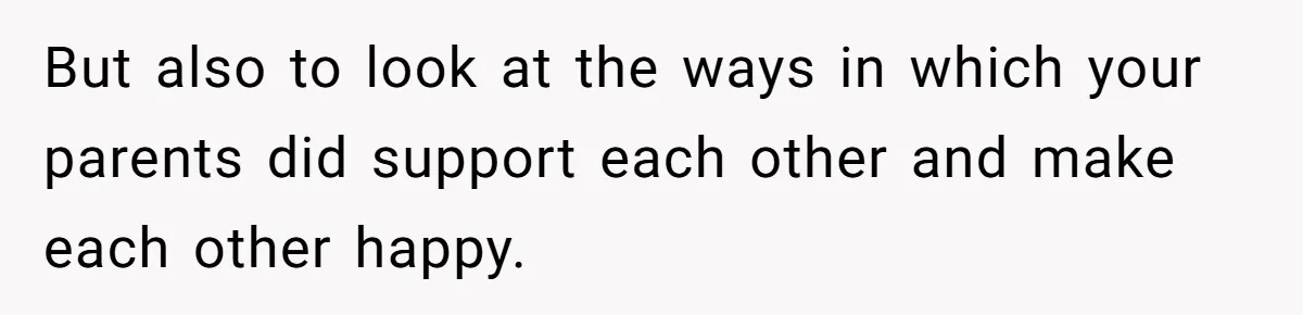 But also to look at the ways in which your parents did support each other and make each other happy.