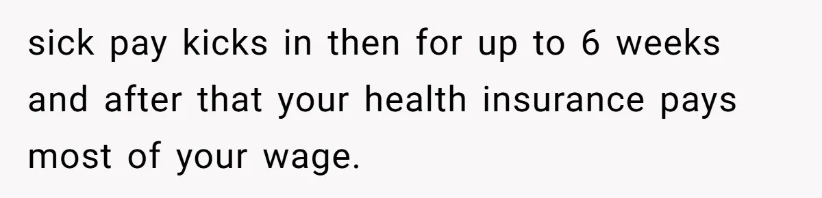 sick pay kicks in then for up to 6 weeks and after that your health insurance pays most of your wage.