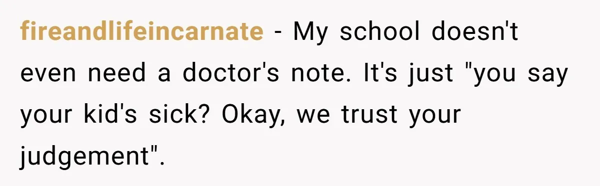 fireandlifeincarnate − My school doesn't even need a doctor's note. It's just "you say your kid's sick? Okay, we trust your judgement".