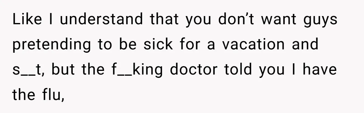 Like I understand that you don’t want guys pretending to be sick for a vacation and s__t, but the f__king doctor told you I have the flu,