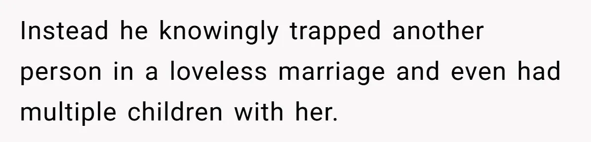 Instead he knowingly trapped another person in a loveless marriage and even had multiple children with her.